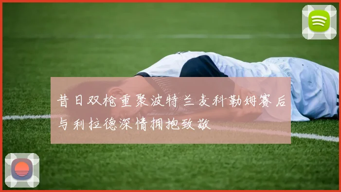昔日双枪重聚波特兰麦科勒姆赛后与利拉德深情拥抱致敬