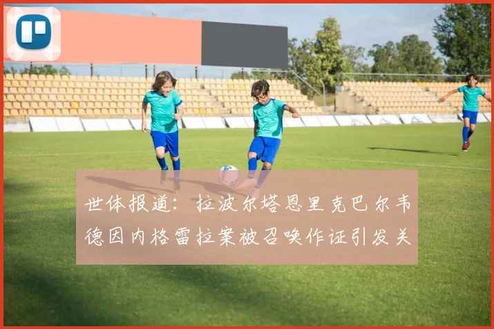 世体报道：拉波尔塔恩里克巴尔韦德因内格雷拉案被召唤作证引发关注