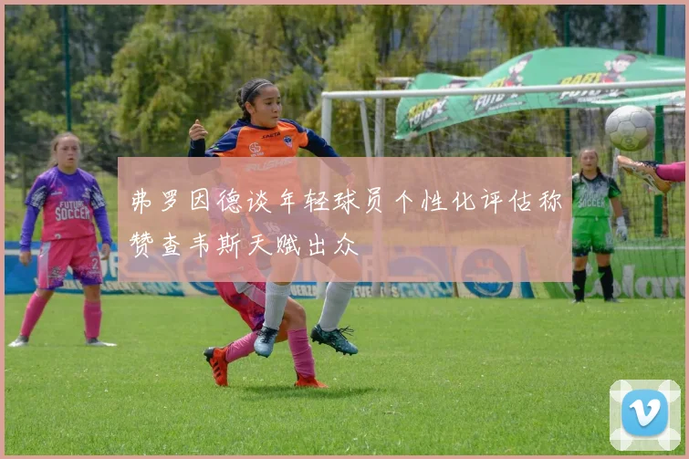 弗罗因德谈年轻球员个性化评估称赞查韦斯天赋出众
