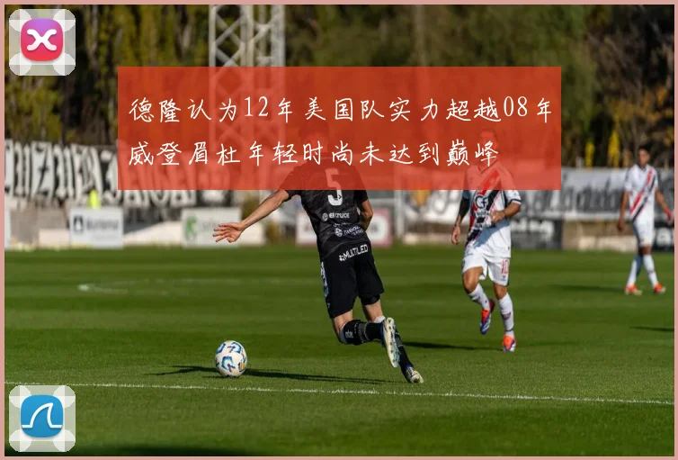 德隆认为12年美国队实力超越08年威登眉杜年轻时尚未达到巅峰