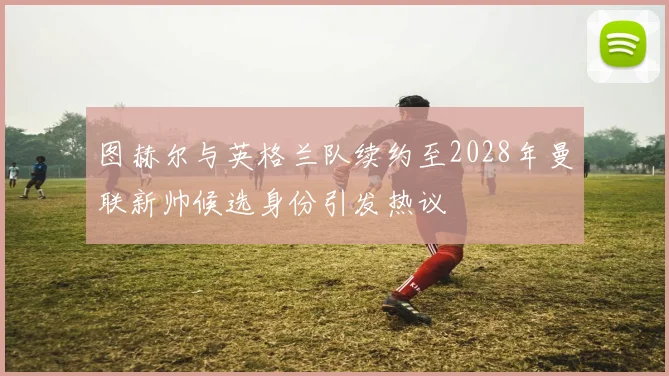 图赫尔与英格兰队续约至2028年曼联新帅候选身份引发热议