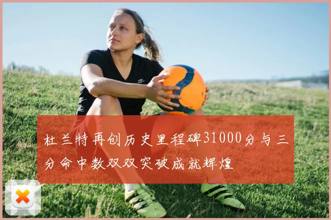 杜兰特再创历史里程碑31000分与三分命中数双双突破成就辉煌