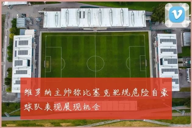 维罗纳主帅称比塞克犯规危险自豪球队表现展现机会