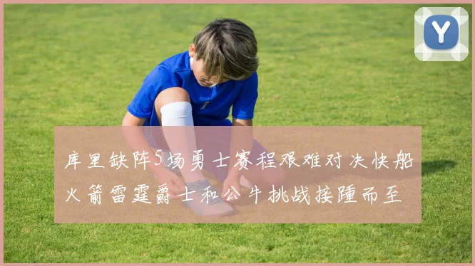 库里缺阵5场勇士赛程艰难对决快船火箭雷霆爵士和公牛挑战接踵而至