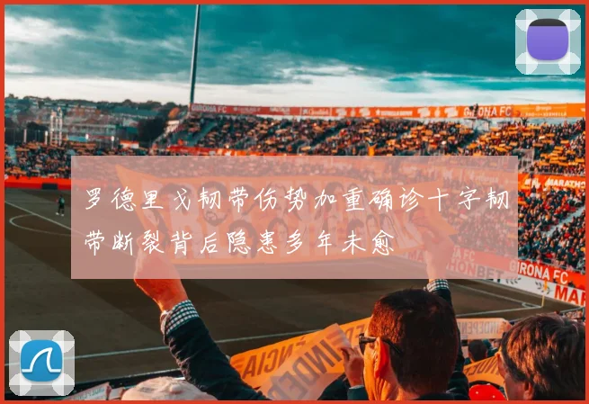 罗德里戈韧带伤势加重确诊十字韧带断裂背后隐患多年未愈