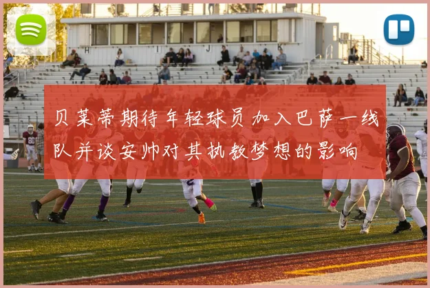 贝莱蒂期待年轻球员加入巴萨一线队并谈安帅对其执教梦想的影响