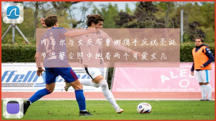 内马尔与女友布鲁娜携手庆祝圣诞节温馨合照中抱着两个可爱女儿