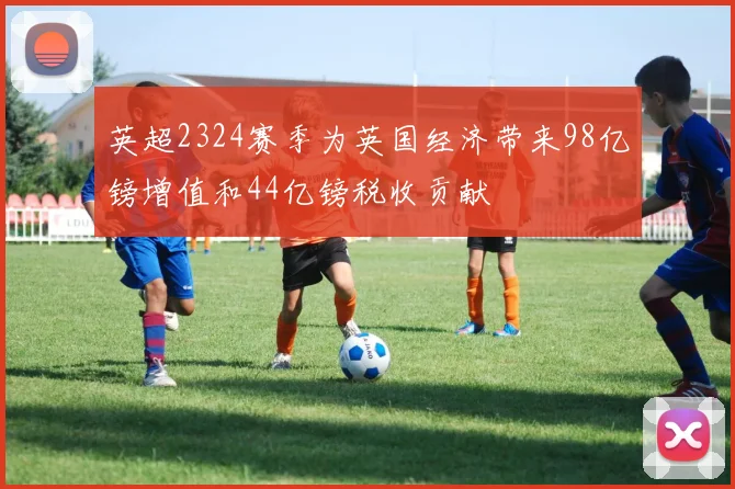 英超2324赛季为英国经济带来98亿镑增值和44亿镑税收贡献