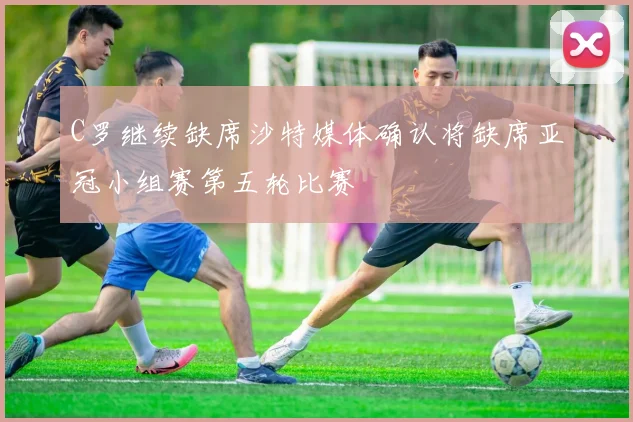 C罗继续缺席沙特媒体确认将缺席亚冠小组赛第五轮比赛