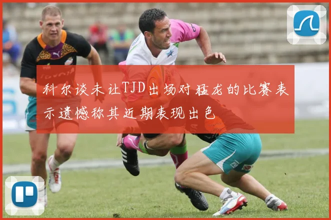 科尔谈未让TJD出场对猛龙的比赛表示遗憾称其近期表现出色