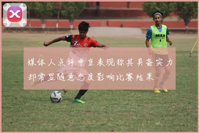 媒体人点评申京表现称其具备实力却常显随意态度影响比赛结果