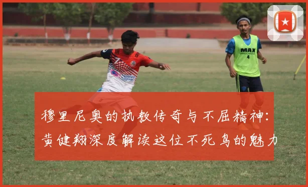 穆里尼奥的执教传奇与不屈精神：黄健翔深度解读这位不死鸟的魅力
