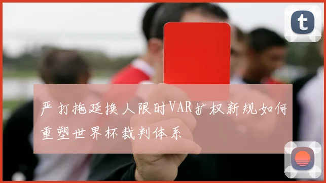 严打拖延换人限时VAR扩权新规如何重塑世界杯裁判体系