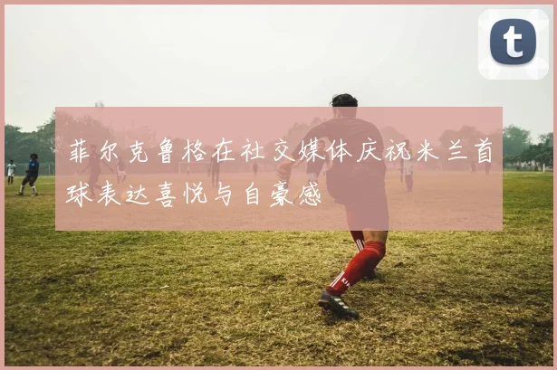 菲尔克鲁格在社交媒体庆祝米兰首球表达喜悦与自豪感