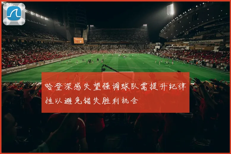哈登深感失望强调球队需提升纪律性以避免错失胜利机会