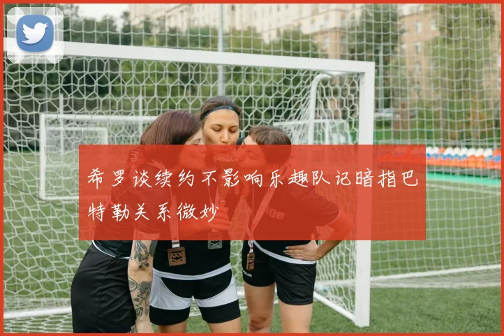 希罗谈续约不影响乐趣队记暗指巴特勒关系微妙
