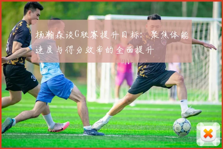 杨瀚森谈G联赛提升目标：聚焦体能速度与得分效率的全面提升